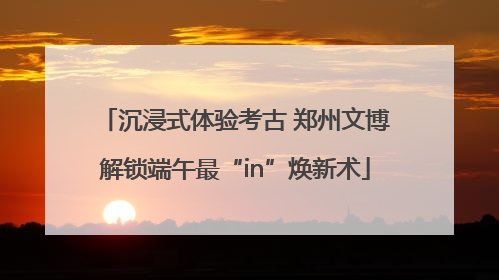 沉浸式体验考古 郑州文博解锁端午最“in”焕新术