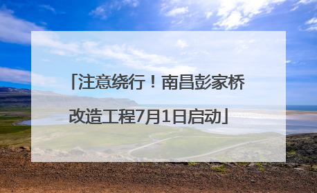 注意绕行！南昌彭家桥改造工程7月1日启动