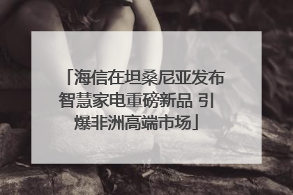 海信在坦桑尼亚发布智慧家电重磅新品 引爆非洲高端市场