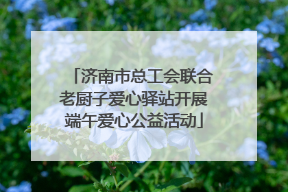 济南市总工会联合老厨子爱心驿站开展端午爱心公益活动