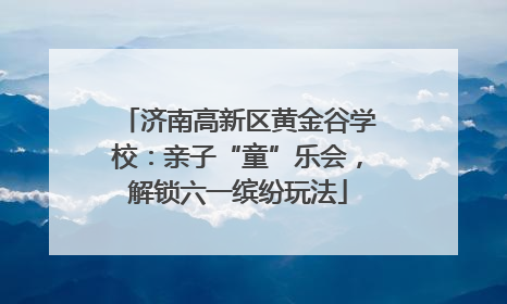 济南高新区黄金谷学校：亲子“童”乐会，解锁六一缤纷玩法