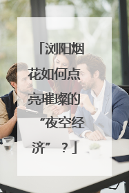 浏阳烟花如何点亮璀璨的“夜空经济”？