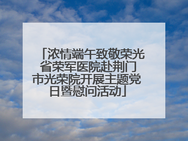 浓情端午致敬荣光 省荣军医院赴荆门市光荣院开展主题党日暨慰问活动