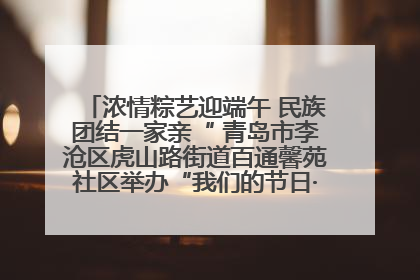 浓情粽艺迎端午 民族团结一家亲“ 青岛市李沧区虎山路街道百通馨苑社区举办“我们的节日·端午“主题活动