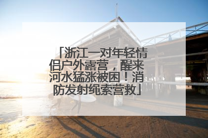 浙江一对年轻情侣户外露营，醒来河水猛涨被困！消防发射绳索营救
