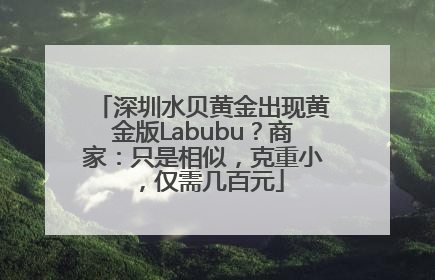 深圳水贝黄金出现黄金版Labubu？商家：只是相似，克重小，仅需几百元