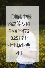 湖南中医药高等专科学校举行2025届毕业生毕业典礼