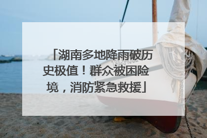 湖南多地降雨破历史极值！群众被困险境，消防紧急救援