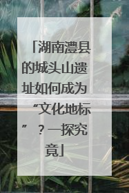 湖南澧县的城头山遗址如何成为“文化地标”？一探究竟