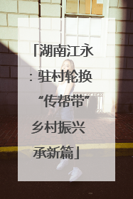 湖南江永：驻村轮换“传帮带” 乡村振兴承新篇