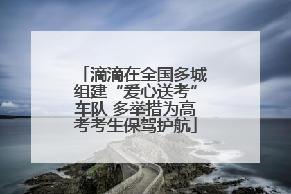 滴滴在全国多城组建“爱心送考”车队 多举措为高考考生保驾护航