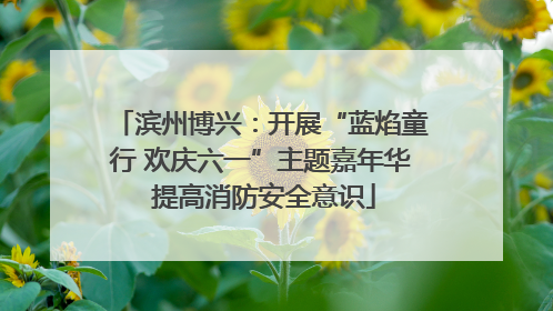 滨州博兴：开展“蓝焰童行 欢庆六一”主题嘉年华 提高消防安全意识