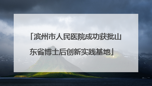 滨州市人民医院成功获批山东省博士后创新实践基地