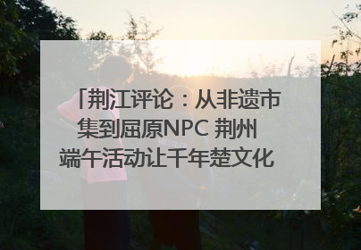 荆江评论：从非遗市集到屈原NPC 荆州端午活动让千年楚文化“破圈”生长