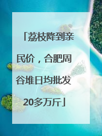 荔枝降到亲民价，合肥周谷堆日均批发20多万斤