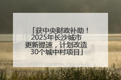 获中央财政补助！2025年长沙城市更新提速，计划改造30个城中村项目