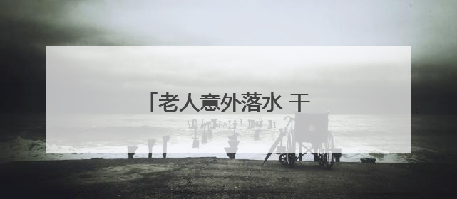 老人意外落水 干群联动紧急救援