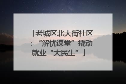 老城区北大街社区：“解忧课堂”撬动就业“大民生”