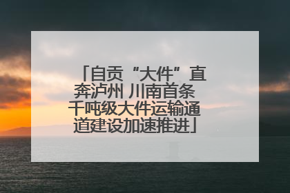 自贡“大件”直奔泸州 川南首条千吨级大件运输通道建设加速推进
