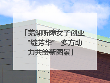 芜湖听障女子创业“绽芳华” 多方助力共绘新图景