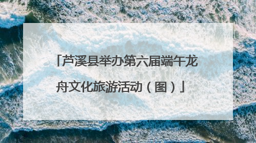芦溪县举办第六届端午龙舟文化旅游活动（图）