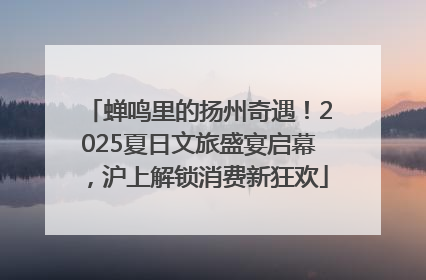 蝉鸣里的扬州奇遇！2025夏日文旅盛宴启幕，沪上解锁消费新狂欢