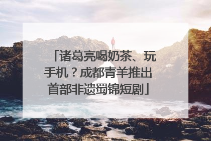 诸葛亮喝奶茶、玩手机？成都青羊推出首部非遗蜀锦短剧