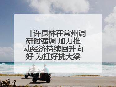 许昆林在常州调研时强调 加力推动经济持续回升向好 为扛好挑大梁责任多作贡献