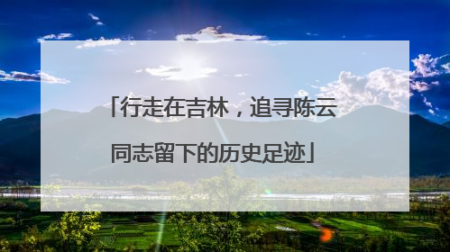 行走在吉林，追寻陈云同志留下的历史足迹
