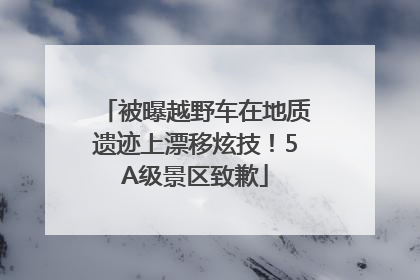 被曝越野车在地质遗迹上漂移炫技！5A级景区致歉