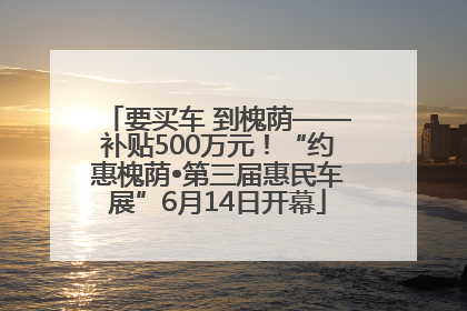 要买车 到槐荫——补贴500万元！“约惠槐荫•第三届惠民车展”6月14日开幕