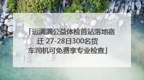 运满满公益体检首站落地宿迁 27-28日300名货车司机可免费享专业检查