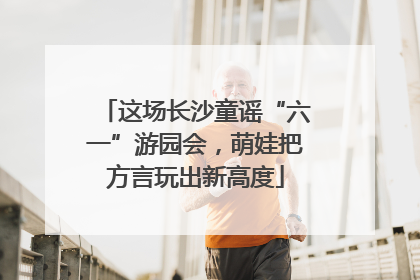 这场长沙童谣“六一”游园会，萌娃把方言玩出新高度