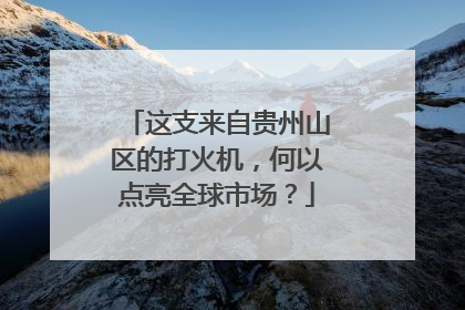 这支来自贵州山区的打火机，何以点亮全球市场？
