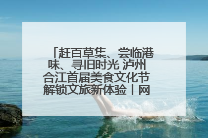 赶百草集、尝临港味、寻旧时光 泸州合江首届美食文化节解锁文旅新体验丨网络中国节·端午