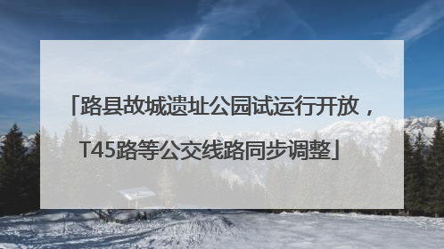 路县故城遗址公园试运行开放，T45路等公交线路同步调整