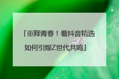 重释青春！看抖音精选如何引爆Z世代共鸣