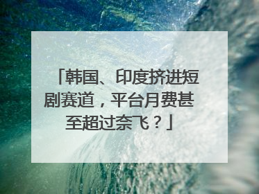 韩国、印度挤进短剧赛道，平台月费甚至超过奈飞？
