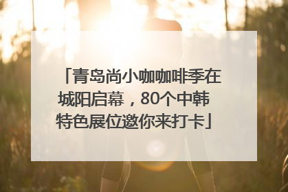 青岛尚小咖咖啡季在城阳启幕，80个中韩特色展位邀你来打卡
