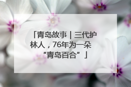 青岛故事｜三代护林人，76年为一朵“青岛百合”