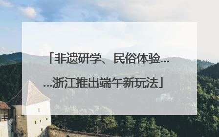 非遗研学、民俗体验……浙江推出端午新玩法