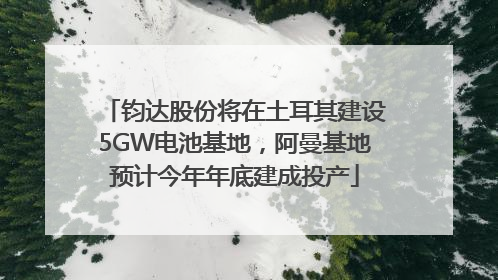 钧达股份将在土耳其建设5GW电池基地，阿曼基地预计今年年底建成投产