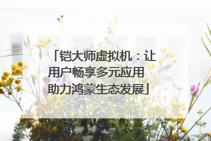铠大师虚拟机：让用户畅享多元应用 助力鸿蒙生态发展