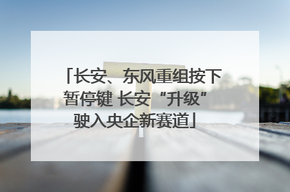 长安、东风重组按下暂停键 长安“升级”驶入央企新赛道