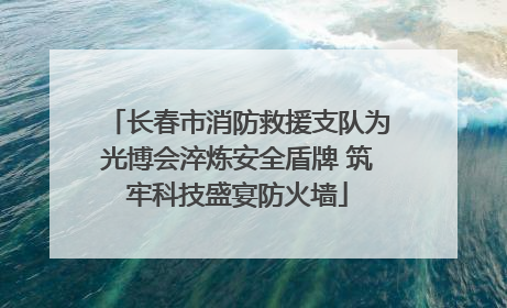 长春市消防救援支队为光博会淬炼安全盾牌 筑牢科技盛宴防火墙
