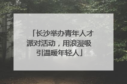 长沙举办青年人才派对活动，用浪漫吸引温暖年轻人
