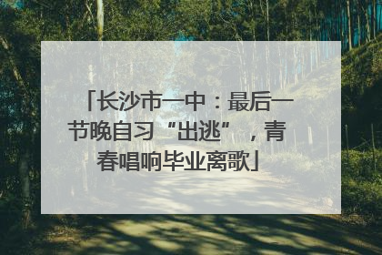 长沙市一中：最后一节晚自习“出逃”，青春唱响毕业离歌