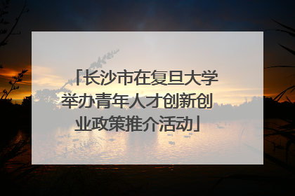 长沙市在复旦大学举办青年人才创新创业政策推介活动