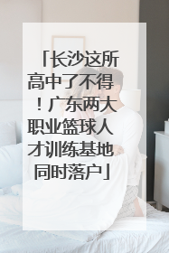 长沙这所高中了不得！广东两大职业篮球人才训练基地同时落户
