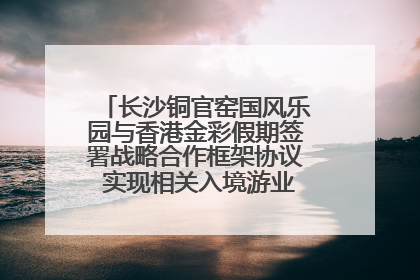 长沙铜官窑国风乐园与香港金彩假期签署战略合作框架协议 实现相关入境游业务增收超亿元